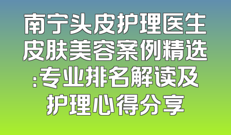 南宁头皮护理医生皮肤美容案例精选：专业排名解读及护理心得分享