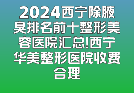 2024西宁除腋臭排名前十整形美容医院汇总！西宁华美整形医院收费合理