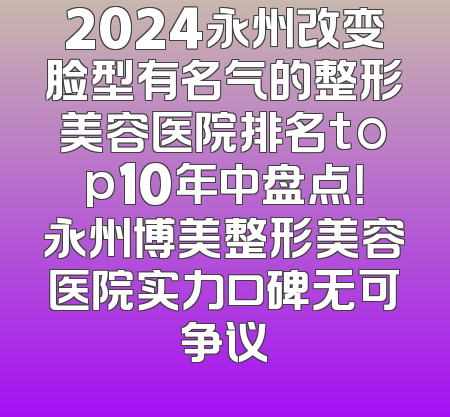 2024永州改变脸型有名气的整形美容医院排名top10年中盘点！永州博美整形美容医院实力口碑无可争议