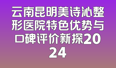 云南昆明美诗沁整形医院特色优势与口碑评价新探2024