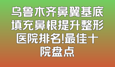 乌鲁木齐鼻翼基底填充鼻根提升整形医院排名！最佳十院盘点