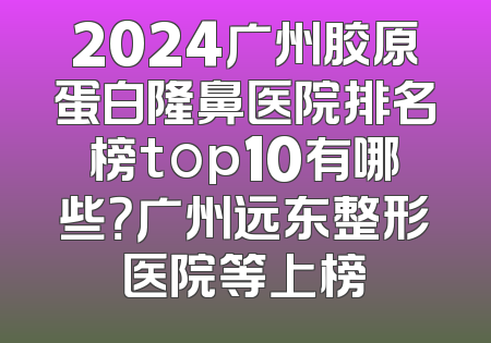 2024广州胶原蛋白隆鼻医院排名榜top10有哪些？广州远东整形医院等上榜