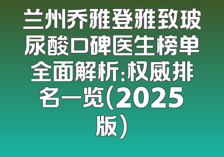 兰州乔雅登雅致玻尿酸口碑医生榜单全面解析：权威排名一览（2025版）