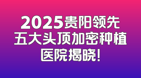 2025贵阳领先五大头顶加密种植医院揭晓！