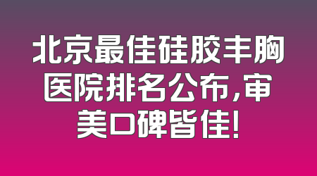 北京最佳硅胶丰胸医院排名公布，审美口碑皆佳！