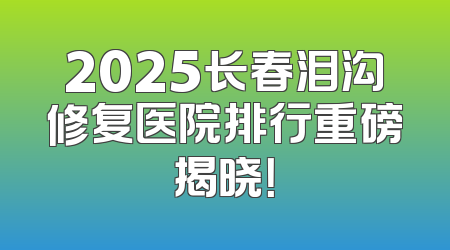 2025长春泪沟修复医院排行重磅揭晓！