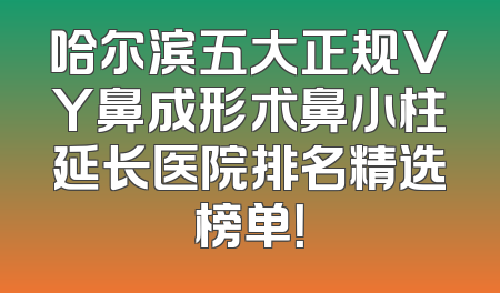哈尔滨五大正规VY鼻成形术鼻小柱延长医院排名精选榜单！