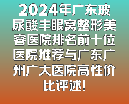 2024年广东玻尿酸丰眼窝整形美容医院排名前十位医院推荐与广东广州广大医院高性价比评述！