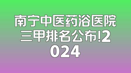 南宁中医药浴医院三甲排名公布!2024