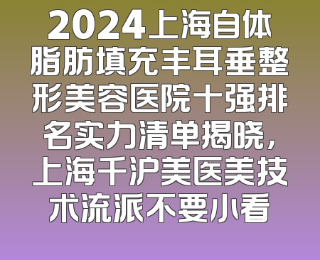 2024上海自体脂肪填充丰耳垂整形美容医院十强排名实力清单揭晓，上海千沪美医美技术流派不要小看