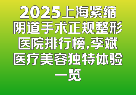 2025上海紧缩阴道手术正规整形医院排行榜，李斌医疗美容独特体验一览