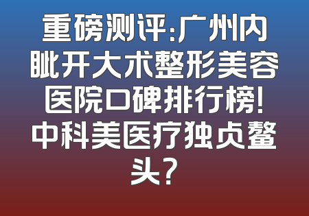重磅测评：广州内眦开大术整形美容医院口碑排行榜！中科美医疗独占鳌头？