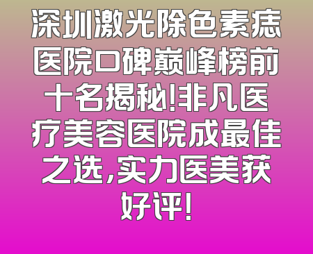 深圳激光除色素痣医院口碑巅峰榜前十名揭秘！非凡医疗美容医院成最佳之选，实力医美获好评！