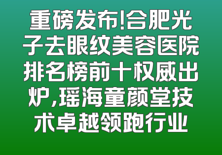 重磅发布！合肥光子去眼纹美容医院排名榜前十权威出炉，瑶海童颜堂技术卓越领跑行业