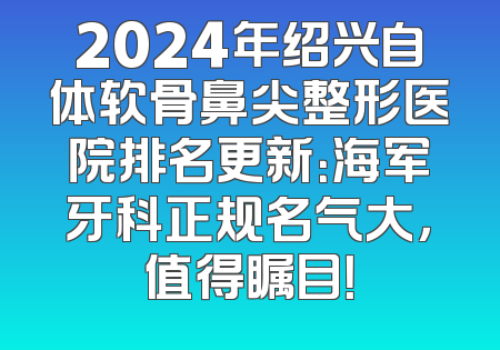 2024年绍兴自体软骨鼻尖整形医院排名更新：海军牙科正规名气大，值得瞩目！