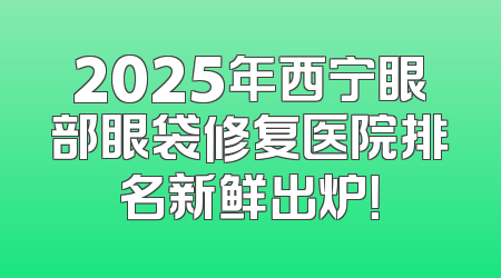 2025年西宁眼部眼袋修复医院排名新鲜出炉！