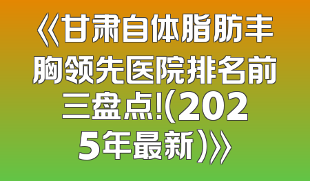 《甘肃自体脂肪丰胸领先医院排名前三盘点！(2025年最新)》