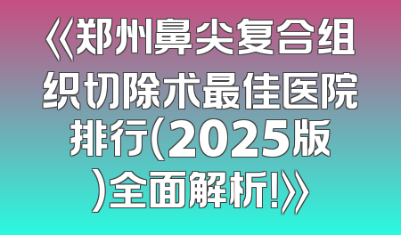 《郑州鼻尖复合组织切除术最佳医院排行（2025版）全面解析！》