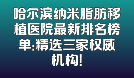 哈尔滨纳米脂肪移植医院最新排名榜单：精选三家权威机构！