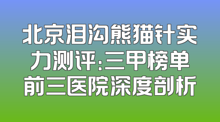 北京泪沟熊猫针实力测评：三甲榜单前三医院深度剖析
