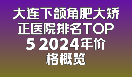 大连下颌角肥大矫正医院排名TOP5 2024年价格概览