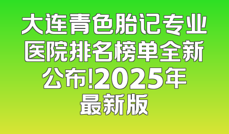 大连青色胎记专业医院排名榜单全新公布！2025年最新版