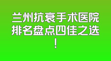 兰州抗衰手术医院排名盘点四佳之选！