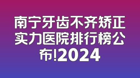 南宁牙齿不齐矫正实力医院排行榜公布!2024