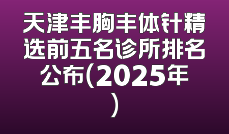 天津丰胸丰体针精选前五名诊所排名公布(2025年)