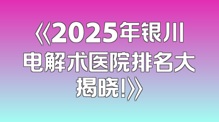 《2025年银川电解术医院排名大揭晓!》