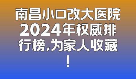 南昌小口改大医院2024年权威排行榜，为家人收藏！