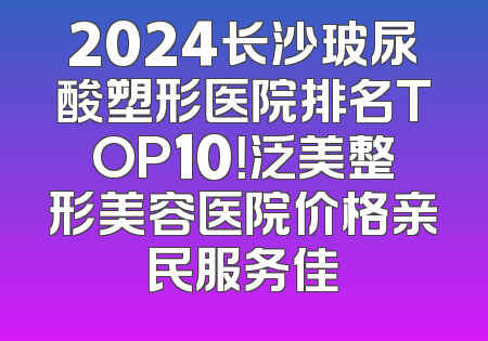 2024长沙玻尿酸塑形医院排名TOP10！泛美整形美容医院价格亲民服务佳