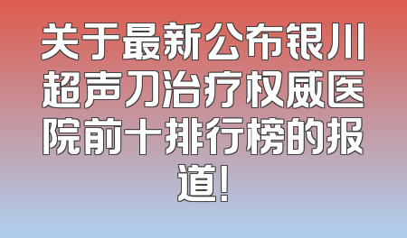 关于最新公布银川超声刀治疗权威医院前十排行榜的报道！