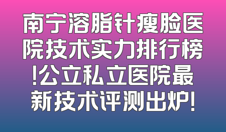 南宁溶脂针瘦脸医院技术实力排行榜！公立私立医院最新技术评测出炉！