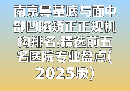 南京鼻基底与面中部凹陷矫正正规机构排名：精选前五名医院专业盘点（2025版）