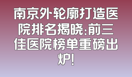 南京外轮廓打造医院排名揭晓：前三佳医院榜单重磅出炉！