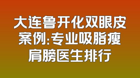 大连鲁开化双眼皮案例：专业吸脂瘦肩膀医生排行