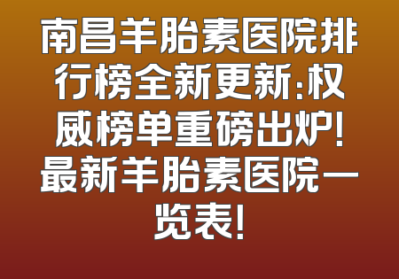 南昌羊胎素医院排行榜全新更新：权威榜单重磅出炉！最新羊胎素医院一览表！
