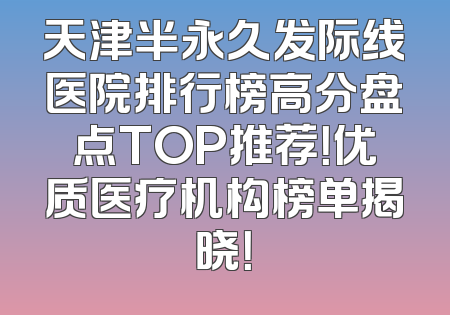 天津半永久发际线医院排行榜高分盘点TOP推荐！优质医疗机构榜单揭晓！