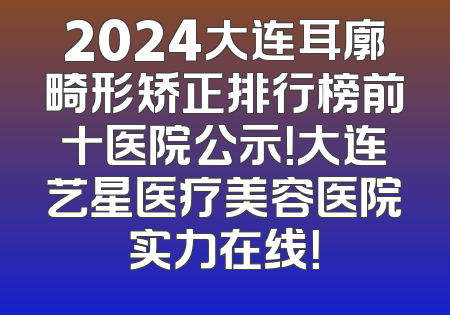 2024大连耳廓畸形矫正排行榜前十医院公示！大连艺星医疗美容医院实力在线！