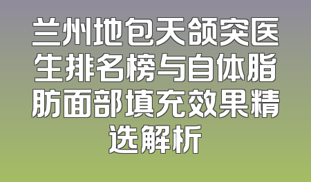 兰州地包天颌突医生排名榜与自体脂肪面部填充效果精选解析