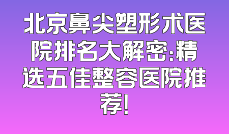 北京鼻尖塑形术医院排名大解密：精选五佳整容医院推荐！