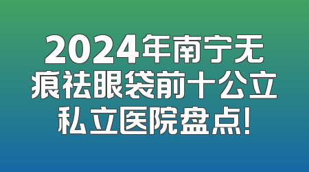 2024年南宁无痕祛眼袋前十公立私立医院盘点！