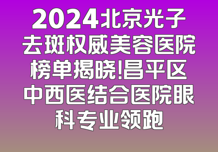 2024北京光子去斑权威美容医院榜单揭晓！昌平区中西医结合医院眼科专业领跑