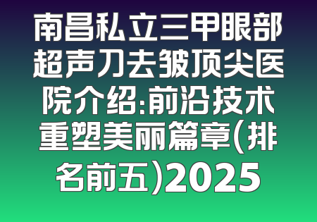 南昌私立三甲眼部超声刀去皱顶尖医院介绍：前沿技术重塑美丽篇章（排名前五）2025