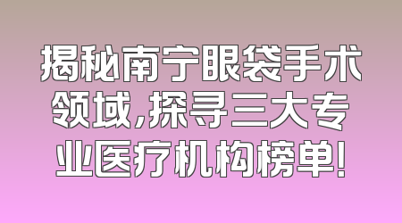 揭秘南宁眼袋手术领域，探寻三大专业医疗机构榜单！