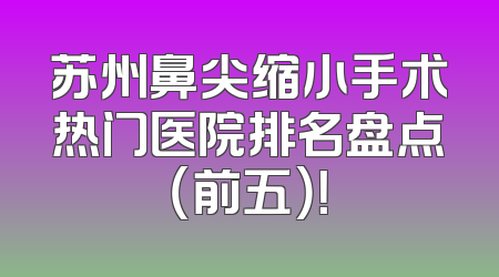 苏州鼻尖缩小手术热门医院排名盘点（前五）！