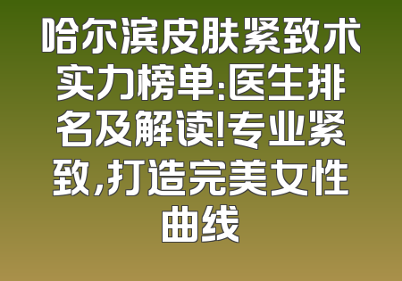 哈尔滨皮肤紧致术实力榜单：医生排名及解读！专业紧致，打造完美女性曲线