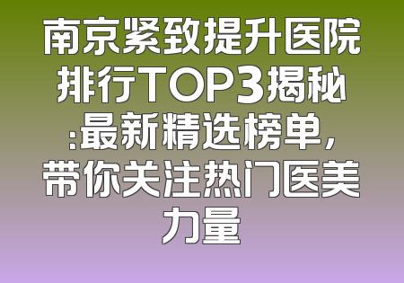 南京紧致提升医院排行TOP3揭秘：最新精选榜单，带你关注热门医美力量