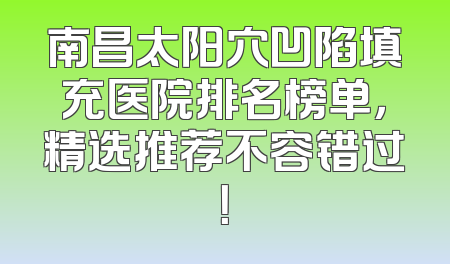 南昌太阳穴凹陷填充医院排名榜单，精选推荐不容错过！